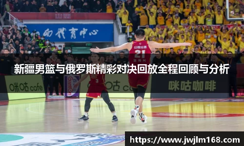 新疆男篮与俄罗斯精彩对决回放全程回顾与分析